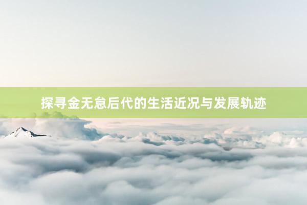 探寻金无怠后代的生活近况与发展轨迹