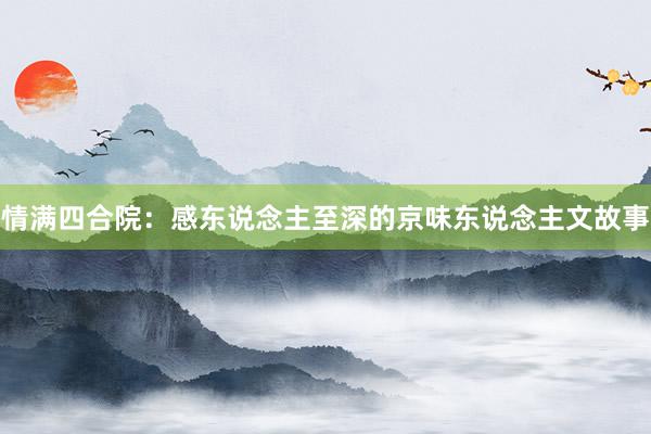 情满四合院：感东说念主至深的京味东说念主文故事